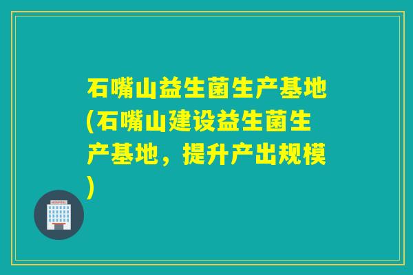 石嘴山益生菌生产基地(石嘴山建设益生菌生产基地,提升产出规模) 石嘴山益生菌生产基地(石嘴山建设益生菌生产基地,提升产出规模)