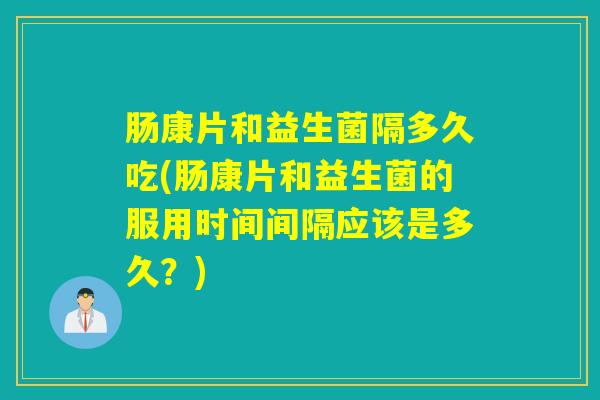 肠康片和益生菌隔多久吃(肠康片和益生菌的服用时间间隔应该是多久？)