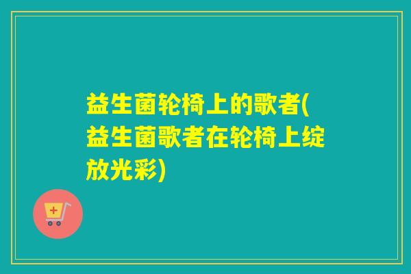益生菌轮椅上的歌者(益生菌歌者在轮椅上绽放光彩)