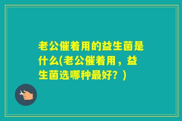 老公催着用的益生菌是什么(老公催着用，益生菌选哪种好？)
