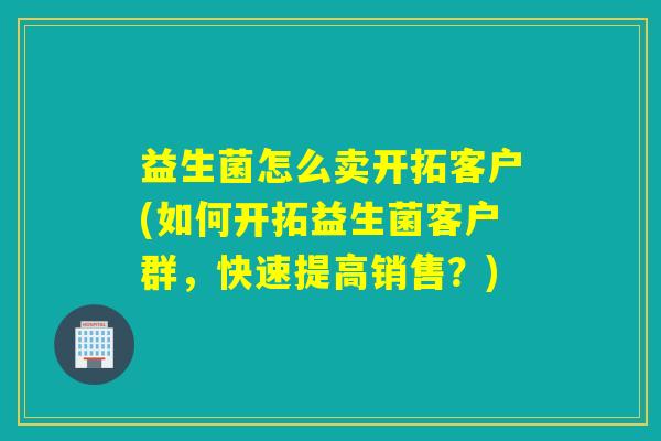 益生菌怎么卖开拓客户(如何开拓益生菌客户群，快速提高销售？)
