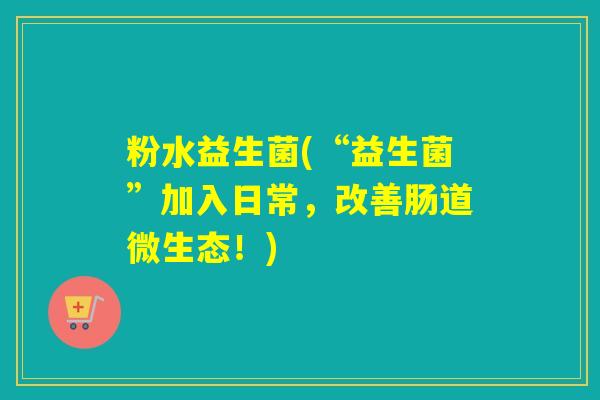粉水益生菌(“益生菌”加入日常，改善肠道微生态！)