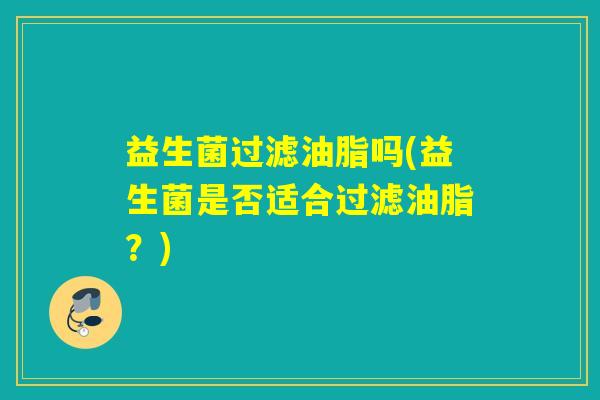 益生菌过滤油脂吗(益生菌是否适合过滤油脂？)