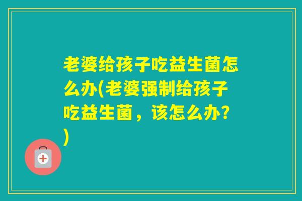 老婆给孩子吃益生菌怎么办(老婆强制给孩子吃益生菌,该怎么办?) 老婆给孩子吃益生菌怎么办(老婆强制给孩子吃益生菌,该怎么办?)