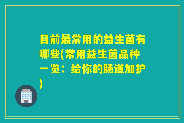 目前常用的益生菌有哪些(常用益生菌品种一览：给你的肠道加护)