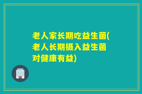 老人家长期吃益生菌(老人长期摄入益生菌 对健康有益)