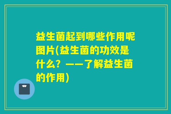 益生菌起到哪些作用呢图片(益生菌的功效是什么？——了解益生菌的作用)