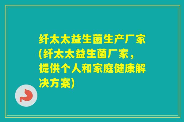 纤太太益生菌生产厂家(纤太太益生菌厂家，提供个人和家庭健康解决方案)