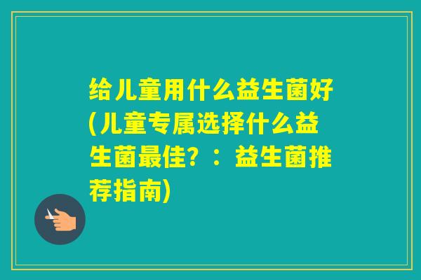 给儿童用什么益生菌好(儿童专属选择什么益生菌佳?:益生菌推荐指南) 给儿童用什么益生菌好(儿童专属选择什么益生菌佳?:益生菌推荐指南)