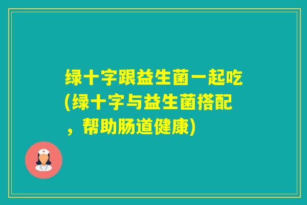 绿十字跟益生菌一起吃(绿十字与益生菌搭配,帮助肠道健康) 绿十字跟益生菌一起吃(绿十字与益生菌搭配,帮助肠道健康)