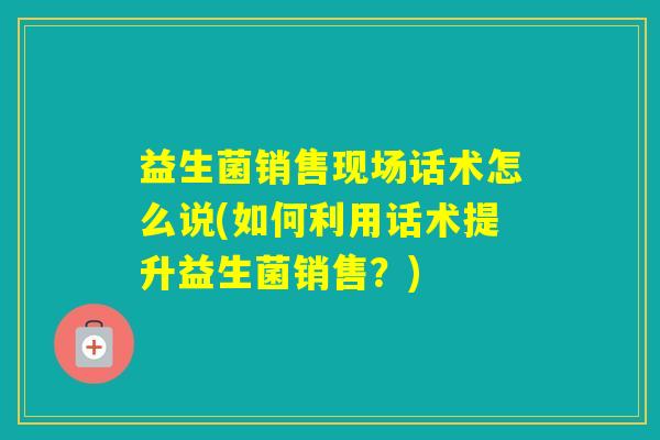 益生菌销售现场话术怎么说(如何利用话术提升益生菌销售?) 益生菌销售现场话术怎么说(如何利用话术提升益生菌销售?)