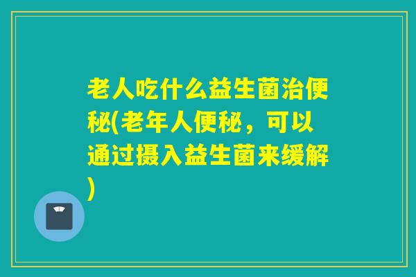 老人吃什么益生菌(老年人，可以通过摄入益生菌来缓解)