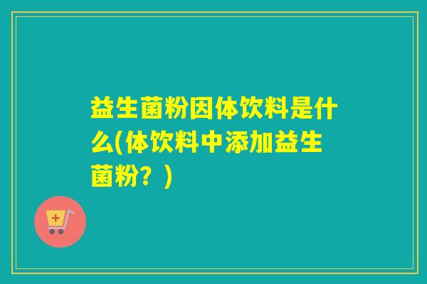 益生菌粉因体饮料是什么(体饮料中添加益生菌粉？)