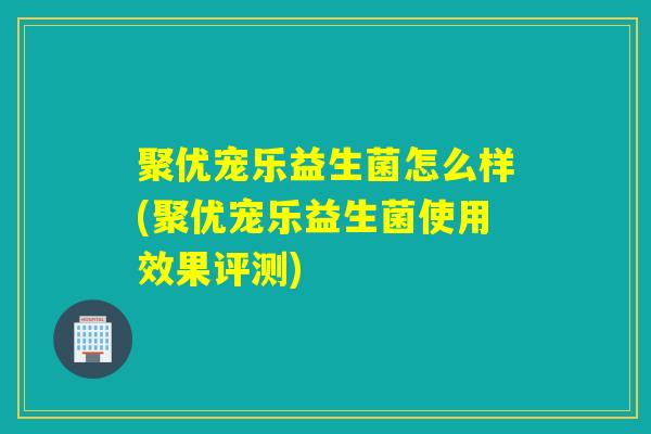 聚优宠乐益生菌怎么样(聚优宠乐益生菌使用效果评测)