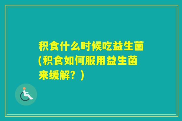 积食什么时候吃益生菌(积食如何服用益生菌来缓解？)