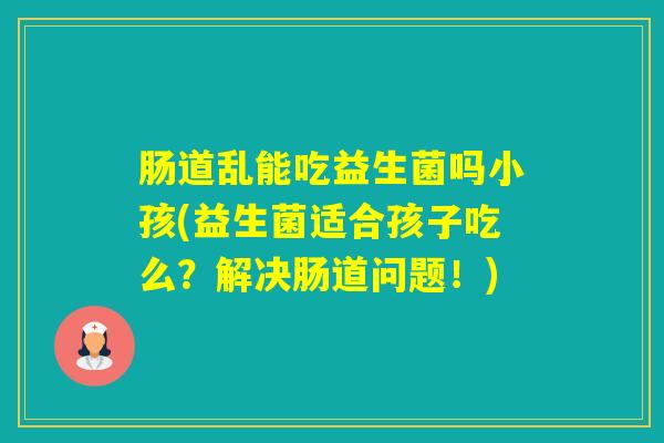 肠道乱能吃益生菌吗小孩(益生菌适合孩子吃么?解决肠道问题!) 肠道乱能吃益生菌吗小孩(益生菌适合孩子吃么?解决肠道问题!)