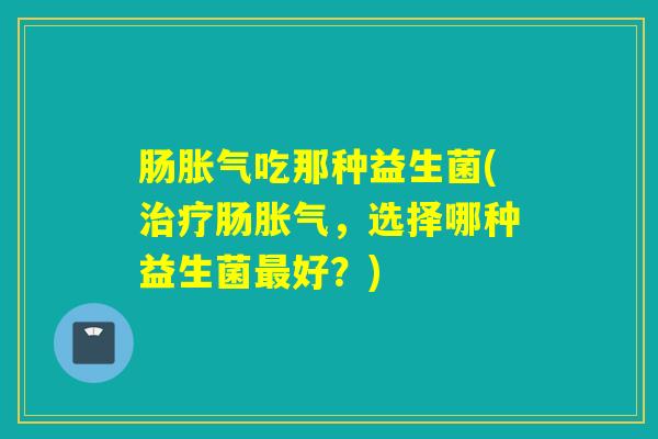 肠吃那种益生菌(肠,选择哪种益生菌好?) 肠吃那种益生菌(肠,选择哪种益生菌好?)