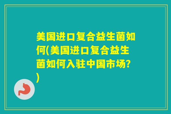 美国进口复合益生菌如何(美国进口复合益生菌如何入驻中国市场？)