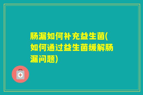 肠漏如何补充益生菌(如何通过益生菌缓解肠漏问题)