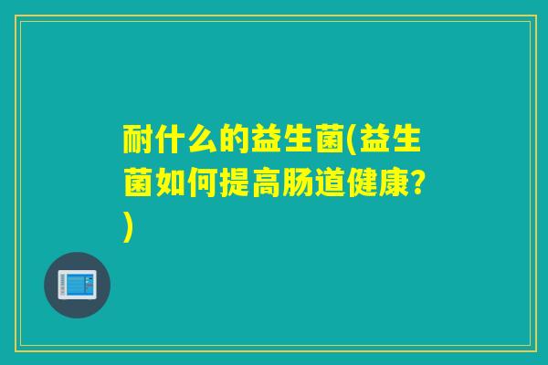 耐什么的益生菌(益生菌如何提高肠道健康?) 耐什么的益生菌(益生菌如何提高肠道健康?)