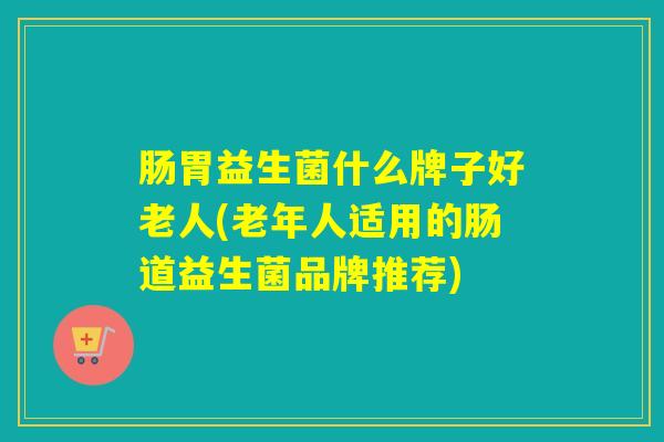 肠胃益生菌什么牌子好老人(老年人适用的肠道益生菌品牌推荐)