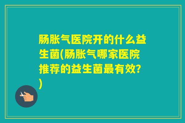 肠医院开的什么益生菌(肠哪家医院推荐的益生菌有效?) 肠医院开的什么益生菌(肠哪家医院推荐的益生菌有效?)