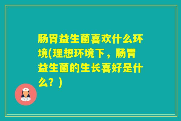 肠胃益生菌喜欢什么环境(理想环境下，肠胃益生菌的生长喜好是什么？)