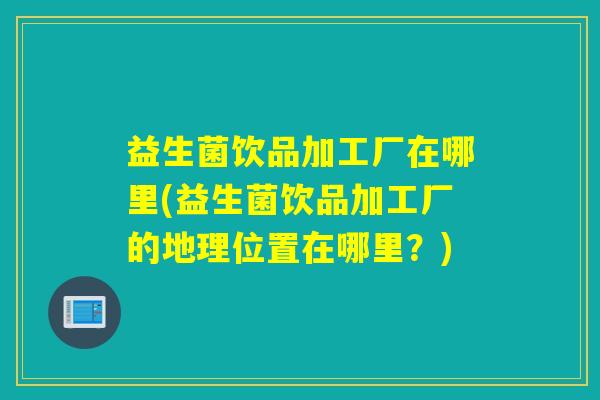 益生菌饮品加工厂在哪里(益生菌饮品加工厂的地理位置在哪里?) 益生菌饮品加工厂在哪里(益生菌饮品加工厂的地理位置在哪里?)
