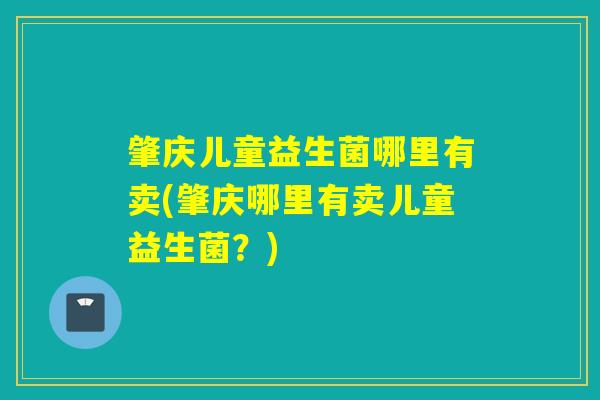肇庆儿童益生菌哪里有卖(肇庆哪里有卖儿童益生菌?) 肇庆儿童益生菌哪里有卖(肇庆哪里有卖儿童益生菌?)