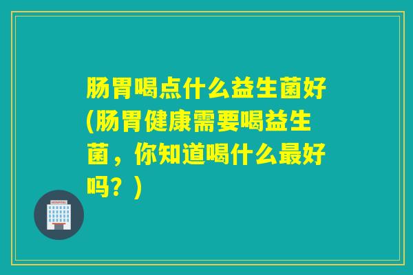 肠胃喝点什么益生菌好(肠胃健康需要喝益生菌，你知道喝什么好吗？)