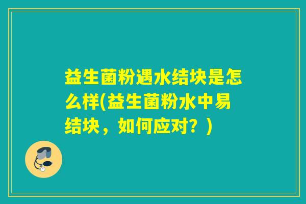 益生菌粉遇水结块是怎么样(益生菌粉水中易结块,如何应对?) 益生菌粉遇水结块是怎么样(益生菌粉水中易结块,如何应对?)