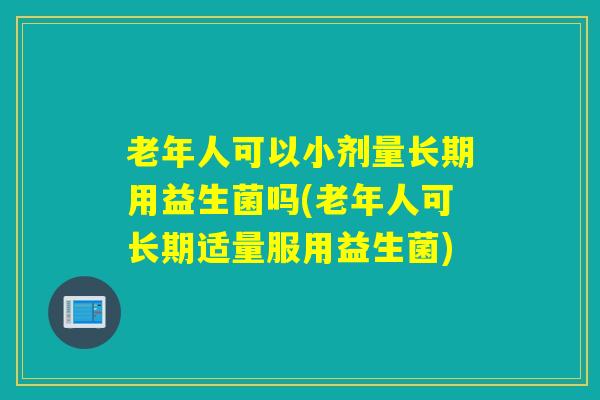 老年人可以小剂量长期用益生菌吗(老年人可长期适量服用益生菌)