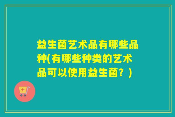 益生菌艺术品有哪些品种(有哪些种类的艺术品可以使用益生菌？)