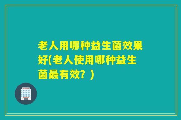 老人用哪种益生菌效果好(老人使用哪种益生菌有效？)