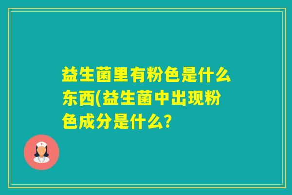 益生菌里有粉色是什么东西(益生菌中出现粉色成分是什么? 益生菌里有粉色是什么东西(益生菌中出现粉色成分是什么?