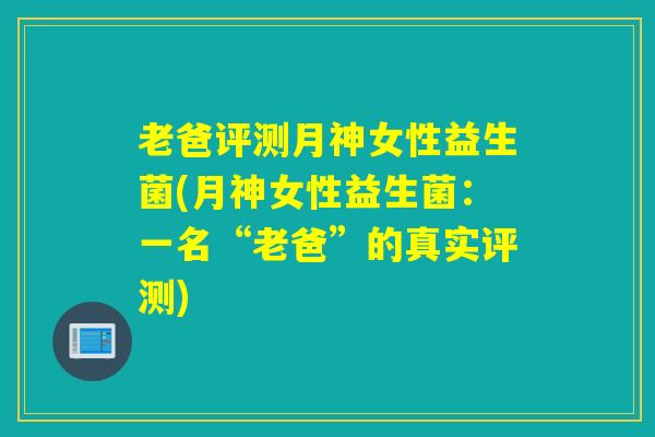 老爸评测月神女性益生菌(月神女性益生菌：一名“老爸”的真实评测)