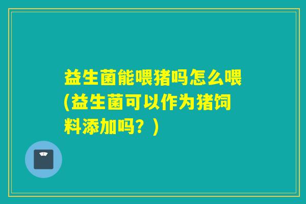 益生菌能喂猪吗怎么喂(益生菌可以作为猪饲料添加吗？)