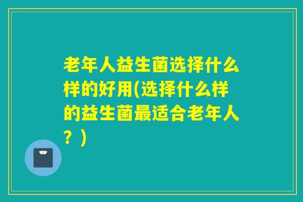老年人益生菌选择什么样的好用(选择什么样的益生菌适合老年人？)