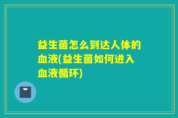 益生菌怎么到达人体的液(益生菌如何进入)