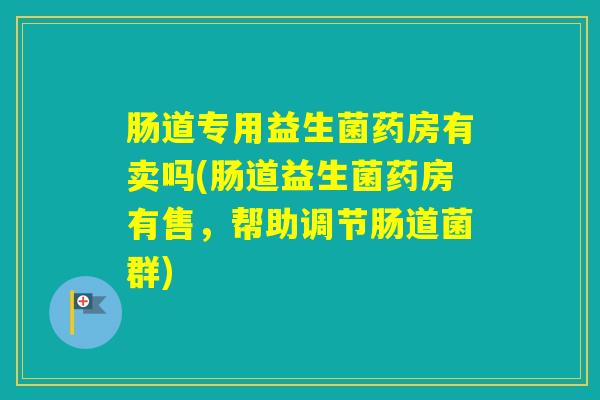 肠道专用益生菌药房有卖吗(肠道益生菌药房有售,帮助调节肠道菌群) 肠道专用益生菌药房有卖吗(肠道益生菌药房有售,帮助调节肠道菌群)