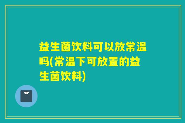 益生菌饮料可以放常温吗(常温下可放置的益生菌饮料)