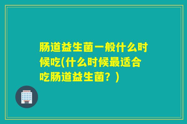 肠道益生菌一般什么时候吃(什么时候适合吃肠道益生菌？)