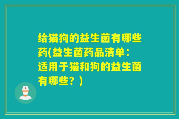 给猫狗的益生菌有哪些药(益生菌药品清单：适用于猫和狗的益生菌有哪些？)
