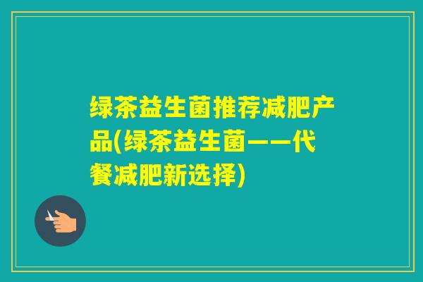 绿茶益生菌推荐产品(绿茶益生菌——代餐新选择) 绿茶益生菌推荐产品(绿茶益生菌——代餐新选择)