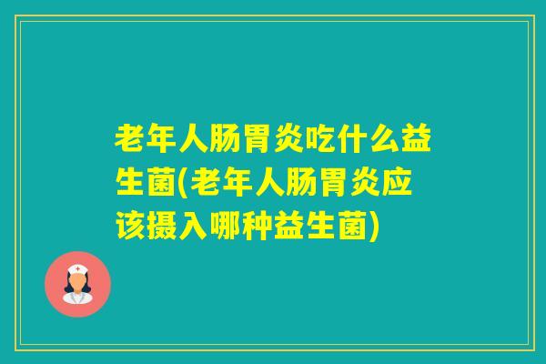 老年人肠吃什么益生菌(老年人肠应该摄入哪种益生菌)