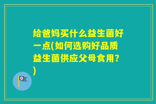 给爸妈买什么益生菌好一点(如何选购好品质益生菌供应父母食用?) 给爸妈买什么益生菌好一点(如何选购好品质益生菌供应父母食用?)