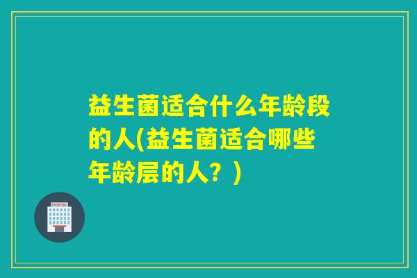 益生菌适合什么年龄段的人(益生菌适合哪些年龄层的人?) 益生菌适合什么年龄段的人(益生菌适合哪些年龄层的人?)