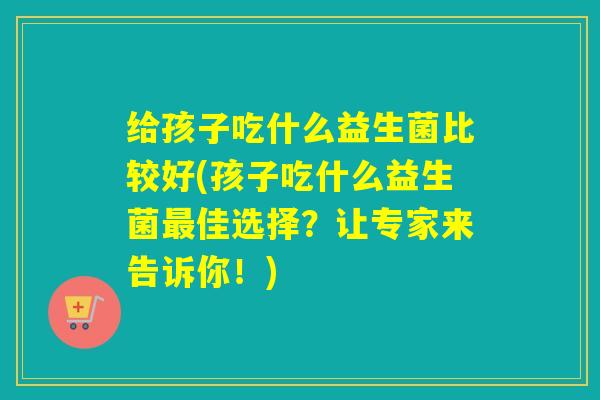 给孩子吃什么益生菌比较好(孩子吃什么益生菌佳选择?让专家来告诉你!) 给孩子吃什么益生菌比较好(孩子吃什么益生菌佳选择?让专家来告诉你!)