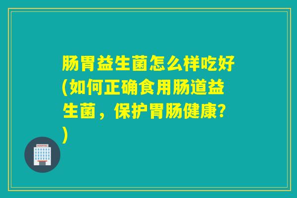 肠胃益生菌怎么样吃好(如何正确食用肠道益生菌，保护健康？)