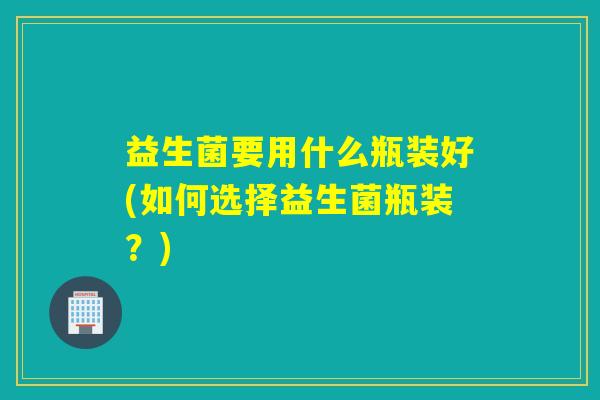 益生菌要用什么瓶装好(如何选择益生菌瓶装?) 益生菌要用什么瓶装好(如何选择益生菌瓶装?)